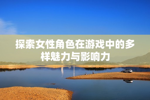 探索女性角色在游戏中的多样魅力与影响力