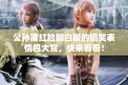公孙离红脸翻白眼的搞笑表情包大赏，快来看看！