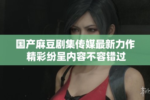 国产麻豆剧集传媒最新力作 精彩纷呈内容不容错过