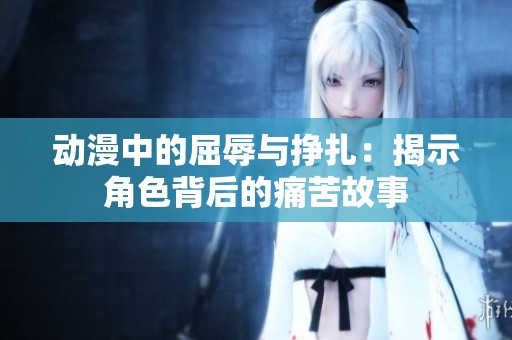 动漫中的屈辱与挣扎：揭示角色背后的痛苦故事