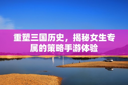 重塑三国历史，揭秘女生专属的策略手游体验