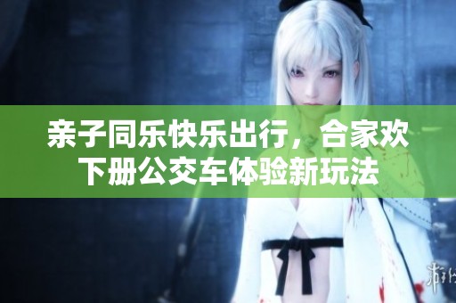 亲子同乐快乐出行，合家欢下册公交车体验新玩法