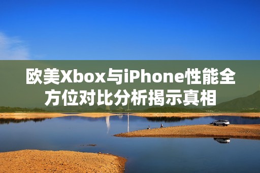 欧美Xbox与iPhone性能全方位对比分析揭示真相