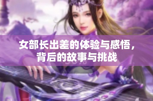 女部长出差的体验与感悟，背后的故事与挑战