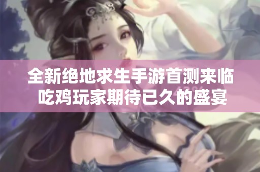 全新绝地求生手游首测来临 吃鸡玩家期待已久的盛宴再现