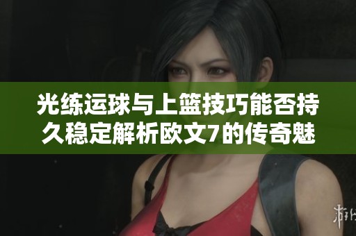 光练运球与上篮技巧能否持久稳定解析欧文7的传奇魅力