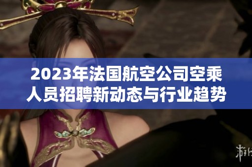 2023年法国航空公司空乘人员招聘新动态与行业趋势分析