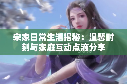 宋家日常生活揭秘：温馨时刻与家庭互动点滴分享
