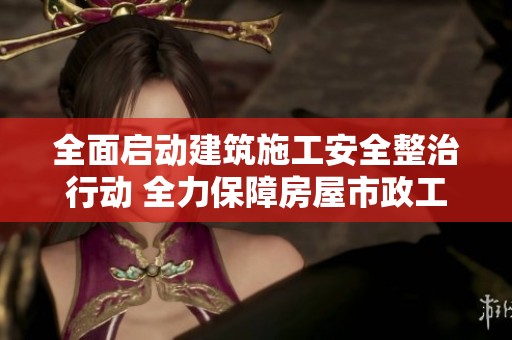 全面启动建筑施工安全整治行动 全力保障房屋市政工程安全生产