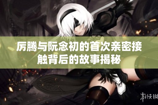 厉腾与阮念初的首次亲密接触背后的故事揭秘