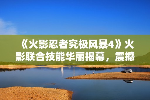 《火影忍者究极风暴4》火影联合技能华丽揭幕，震撼登场！