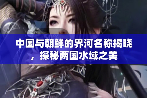 中国与朝鲜的界河名称揭晓，探秘两国水域之美