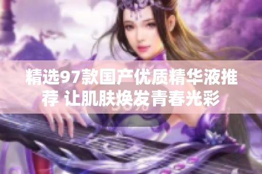精选97款国产优质精华液推荐 让肌肤焕发青春光彩