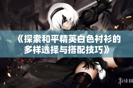 《探索和平精英白色衬衫的多样选择与搭配技巧》