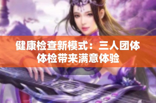 健康检查新模式：三人团体体检带来满意体验