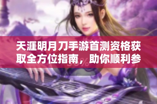 天涯明月刀手游首测资格获取全方位指南，助你顺利参与测试