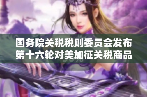 国务院关税税则委员会发布第十六轮对美加征关税商品排除消息