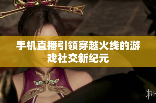 手机直播引领穿越火线的游戏社交新纪元