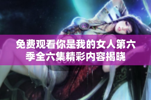 免费观看你是我的女人第六季全六集精彩内容揭晓
