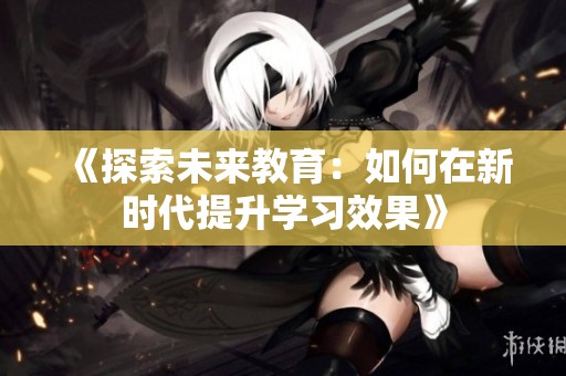 《探索未来教育：如何在新时代提升学习效果》