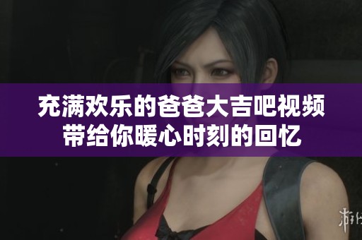 充满欢乐的爸爸大吉吧视频带给你暖心时刻的回忆