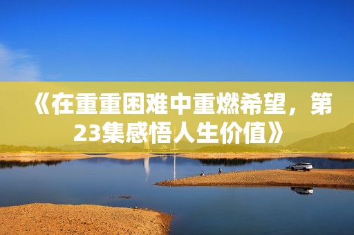 《在重重困难中重燃希望，第23集感悟人生价值》