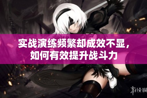 实战演练频繁却成效不显，如何有效提升战斗力