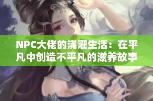 NPC大佬的浇灌生活：在平凡中创造不平凡的滋养故事