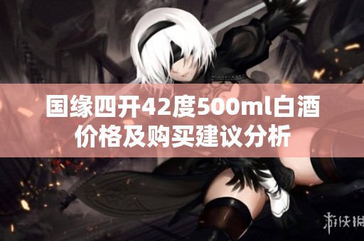 国缘四开42度500ml白酒价格及购买建议分析