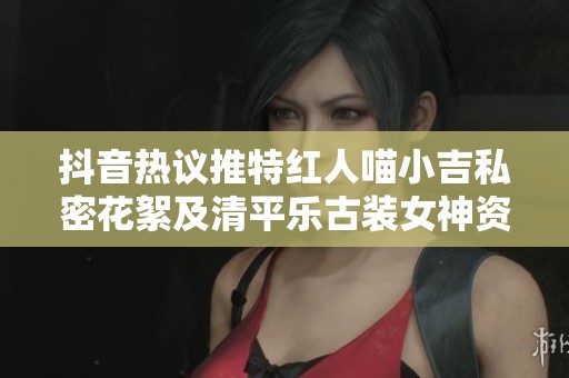 抖音热议推特红人喵小吉私密花絮及清平乐古装女神资源揭秘