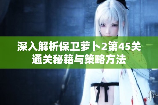 深入解析保卫萝卜2第45关通关秘籍与策略方法