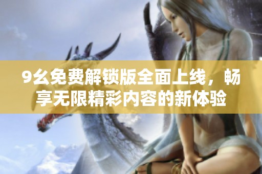 9幺免费解锁版全面上线，畅享无限精彩内容的新体验