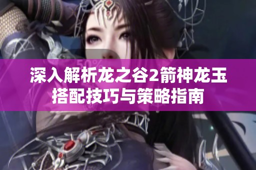 深入解析龙之谷2箭神龙玉搭配技巧与策略指南