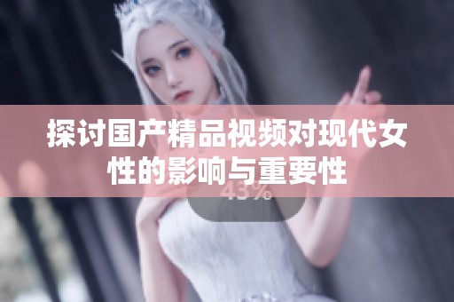 探讨国产精品视频对现代女性的影响与重要性