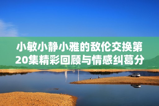 小敏小静小雅的敌伦交换第20集精彩回顾与情感纠葛分析