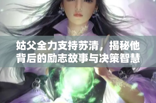 姑父全力支持苏清，揭秘他背后的励志故事与决策智慧