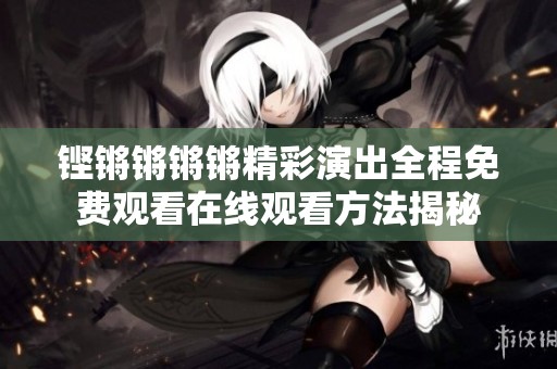 铿锵锵锵锵精彩演出全程免费观看在线观看方法揭秘