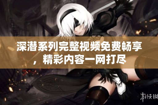 深潜系列完整视频免费畅享，精彩内容一网打尽