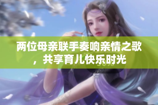 两位母亲联手奏响亲情之歌，共享育儿快乐时光