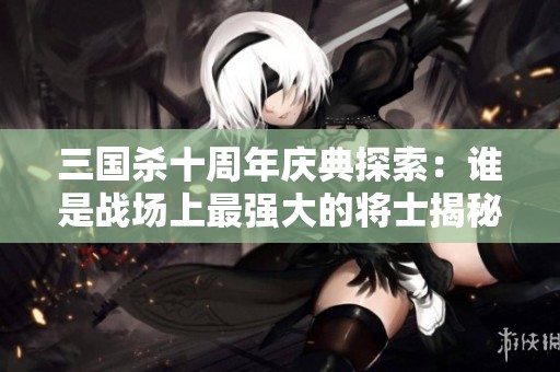 三国杀十周年庆典探索：谁是战场上最强大的将士揭秘与深度分析