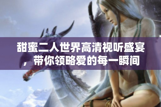甜蜜二人世界高清视听盛宴，带你领略爱的每一瞬间