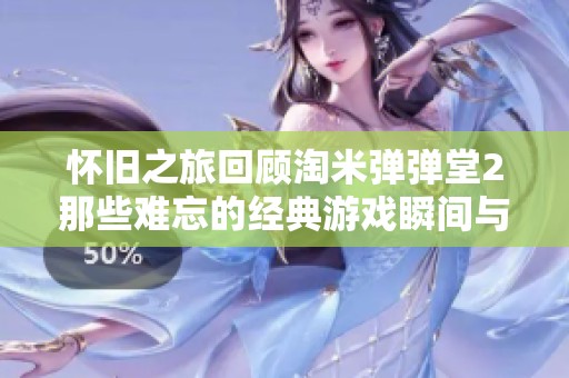 怀旧之旅回顾淘米弹弹堂2那些难忘的经典游戏瞬间与弹幕回忆