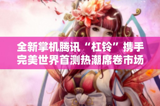全新掌机腾讯“杠铃”携手完美世界首测热潮席卷市场，玩家热情高涨！