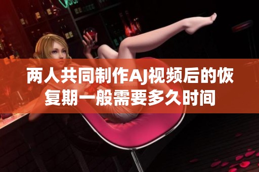 两人共同制作AJ视频后的恢复期一般需要多久时间