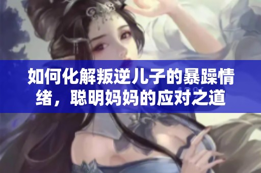 如何化解叛逆儿子的暴躁情绪，聪明妈妈的应对之道