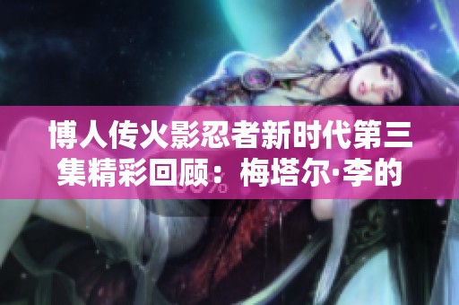博人传火影忍者新时代第三集精彩回顾：梅塔尔·李的疯狂暴走之旅与情感冲突