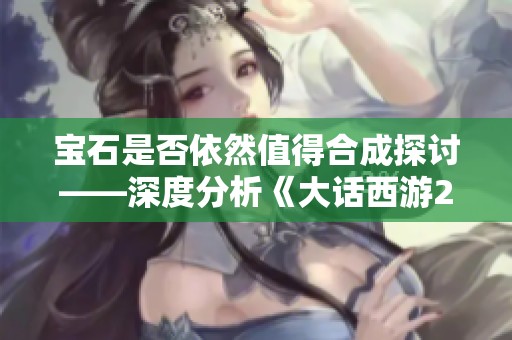 宝石是否依然值得合成探讨——深度分析《大话西游2经典版》中的合成机制与策略