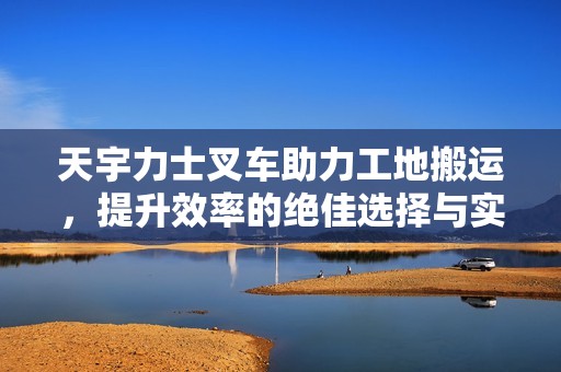 天宇力士叉车助力工地搬运，提升效率的绝佳选择与实用技巧分享