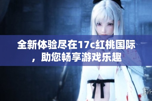 全新体验尽在17c红桃国际，助您畅享游戏乐趣