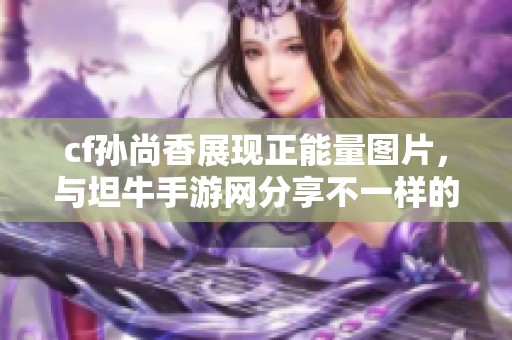 cf孙尚香展现正能量图片，与坦牛手游网分享不一样的魅力与风采